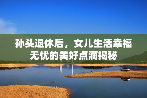孙头退休后，女儿生活幸福无忧的美好点滴揭秘