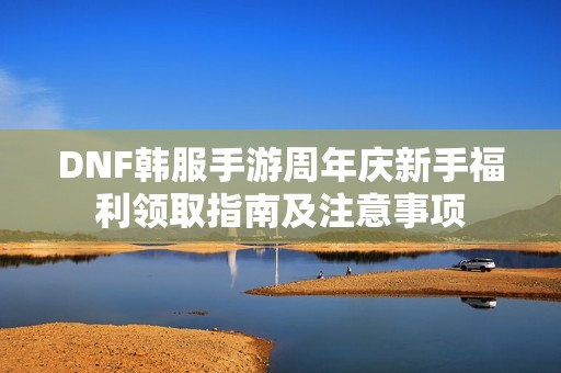 DNF韩服手游周年庆新手福利领取指南及注意事项