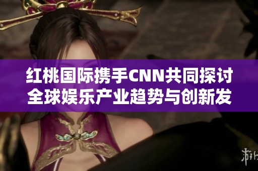 红桃国际携手CNN共同探讨全球娱乐产业趋势与创新发展