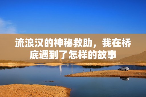 流浪汉的神秘救助，我在桥底遇到了怎样的故事