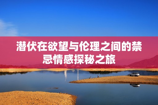 潜伏在欲望与伦理之间的禁忌情感探秘之旅