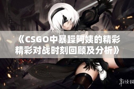 《CSGO中暴躁阿姨的精彩精彩对战时刻回顾及分析》