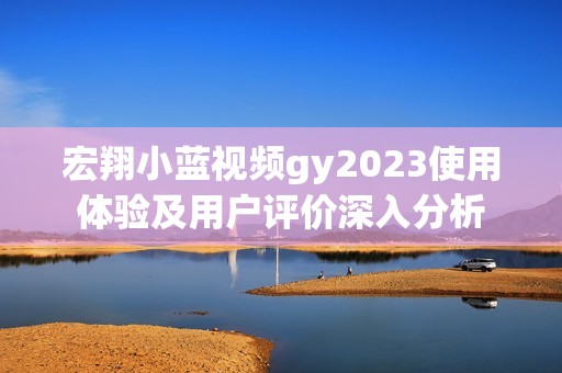 宏翔小蓝视频gy2023使用体验及用户评价深入分析