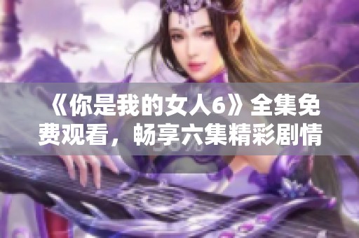 《你是我的女人6》全集免费观看，畅享六集精彩剧情大揭秘