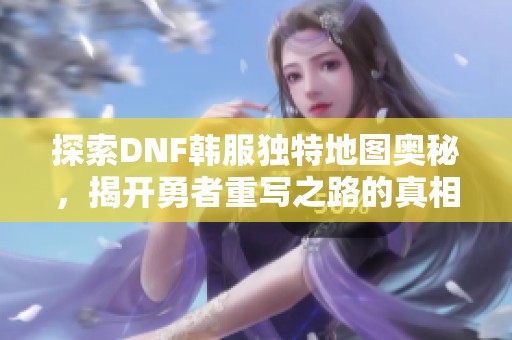 探索DNF韩服独特地图奥秘，揭开勇者重写之路的真相