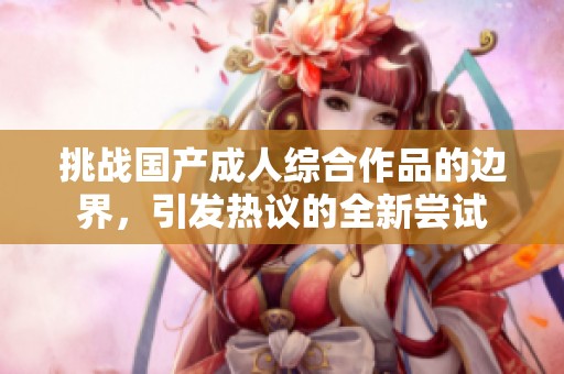 挑战国产成人综合作品的边界，引发热议的全新尝试