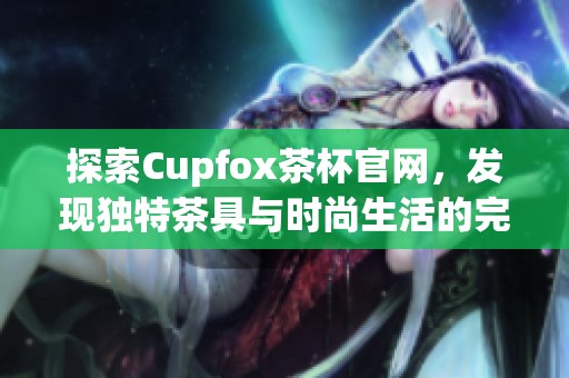 探索Cupfox茶杯官网，发现独特茶具与时尚生活的完美结合