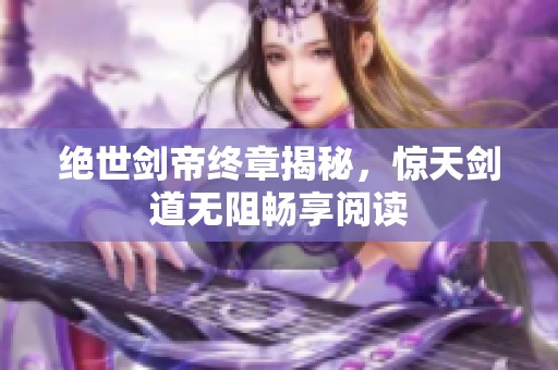 绝世剑帝终章揭秘，惊天剑道无阻畅享阅读