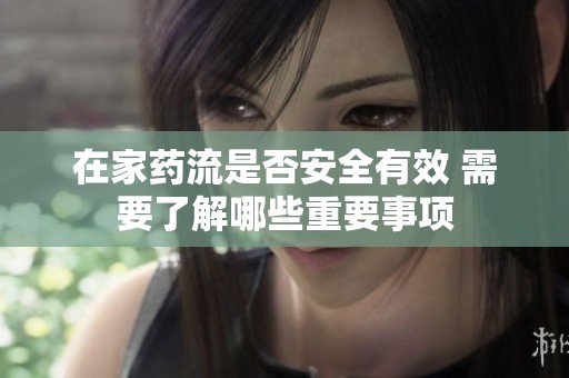 在家药流是否安全有效 需要了解哪些重要事项