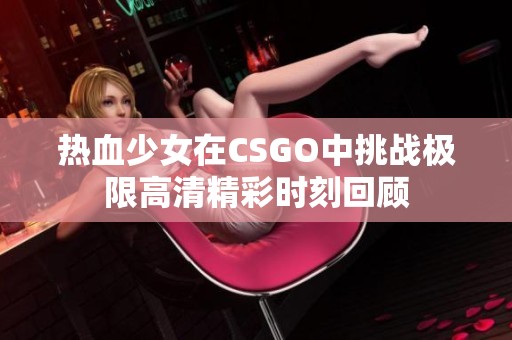 热血少女在CSGO中挑战极限高清精彩时刻回顾