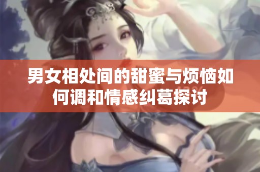 男女相处间的甜蜜与烦恼如何调和情感纠葛探讨