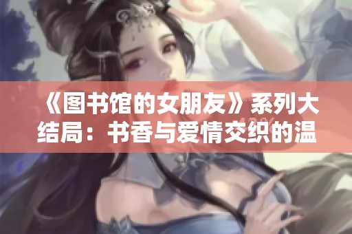 《图书馆的女朋友》系列大结局：书香与爱情交织的温馨篇章