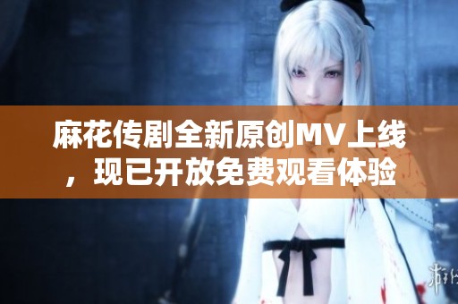 麻花传剧全新原创MV上线，现已开放免费观看体验