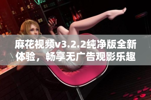 麻花视频v3.2.2纯净版全新体验，畅享无广告观影乐趣