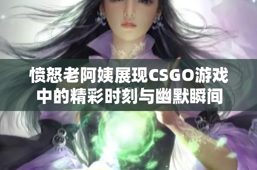 愤怒老阿姨展现CSGO游戏中的精彩时刻与幽默瞬间