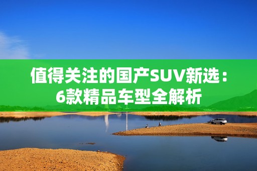 值得关注的国产SUV新选：6款精品车型全解析