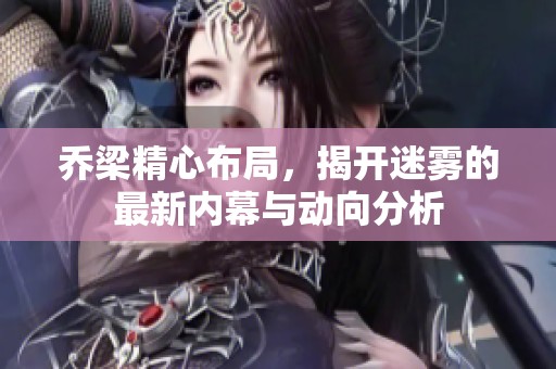 乔梁精心布局，揭开迷雾的最新内幕与动向分析