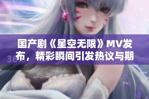 国产剧《星空无限》MV发布，精彩瞬间引发热议与期待