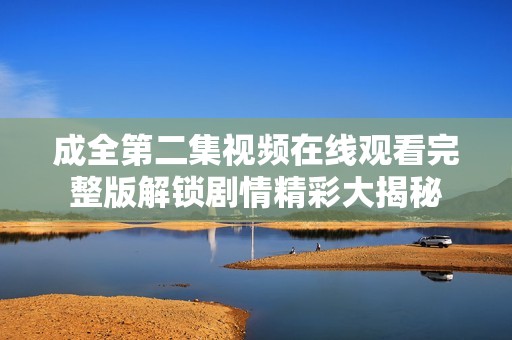 成全第二集视频在线观看完整版解锁剧情精彩大揭秘