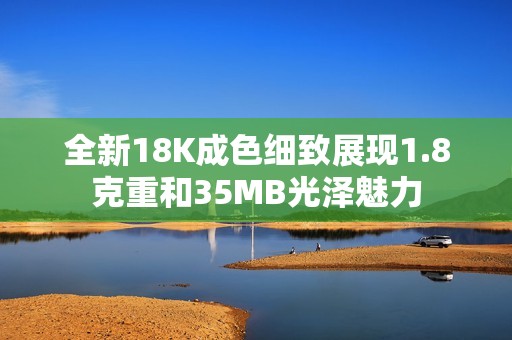 全新18K成色细致展现1.8克重和35MB光泽魅力