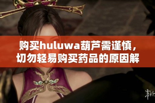 购买huluwa葫芦需谨慎，切勿轻易购买药品的原因解析