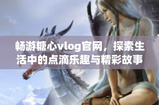 畅游糖心vlog官网，探索生活中的点滴乐趣与精彩故事