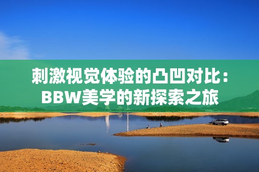 刺激视觉体验的凸凹对比：BBW美学的新探索之旅