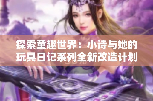 探索童趣世界：小诗与她的玩具日记系列全新改造计划