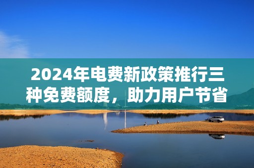 2024年电费新政策推行三种免费额度，助力用户节省开支