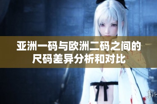 亚洲一码与欧洲二码之间的尺码差异分析和对比