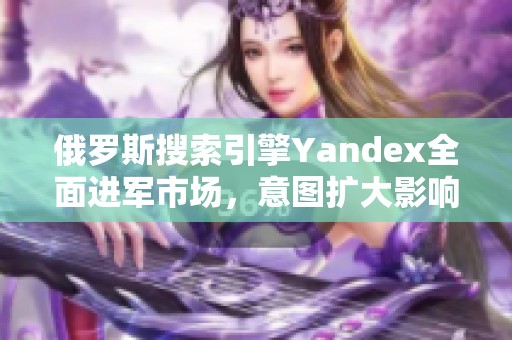 俄罗斯搜索引擎Yandex全面进军市场，意图扩大影响力