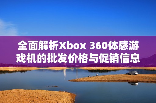 全面解析Xbox 360体感游戏机的批发价格与促销信息