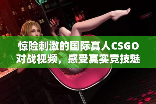 惊险刺激的国际真人CSGO对战视频，感受真实竞技魅力