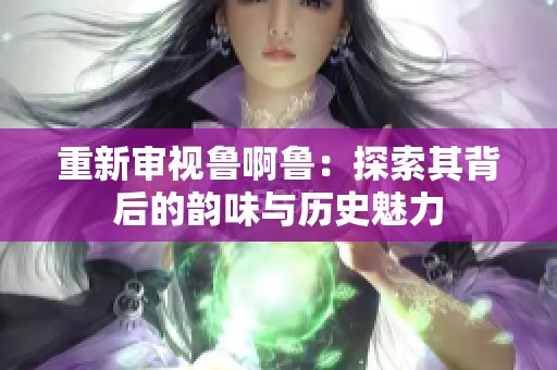 重新审视鲁啊鲁：探索其背后的韵味与历史魅力