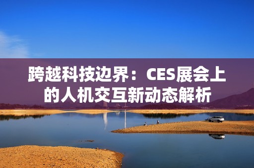 跨越科技边界：CES展会上的人机交互新动态解析