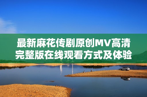 最新麻花传剧原创MV高清完整版在线观看方式及体验分享