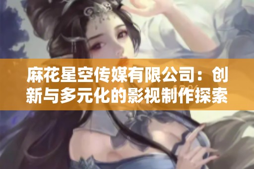 麻花星空传媒有限公司：创新与多元化的影视制作探索之旅