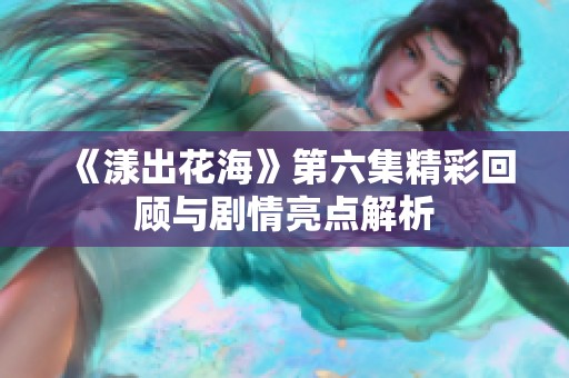 《漾出花海》第六集精彩回顾与剧情亮点解析