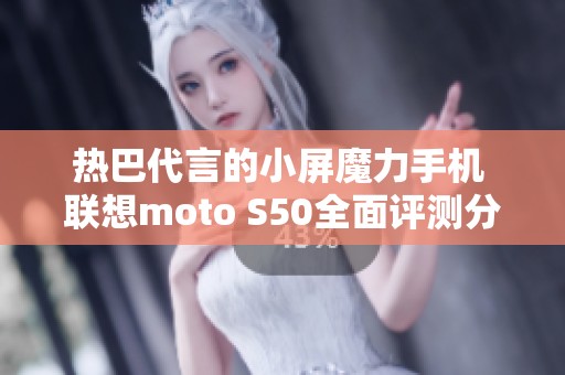 热巴代言的小屏魔力手机 联想moto S50全面评测分析