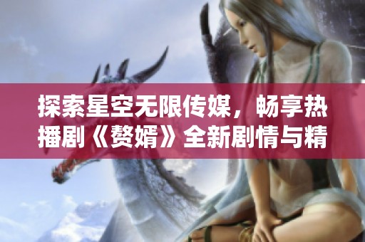 探索星空无限传媒，畅享热播剧《赘婿》全新剧情与精彩演绎