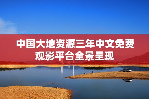 中国大地资源三年中文免费观影平台全景呈现