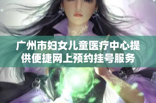 广州市妇女儿童医疗中心提供便捷网上预约挂号服务