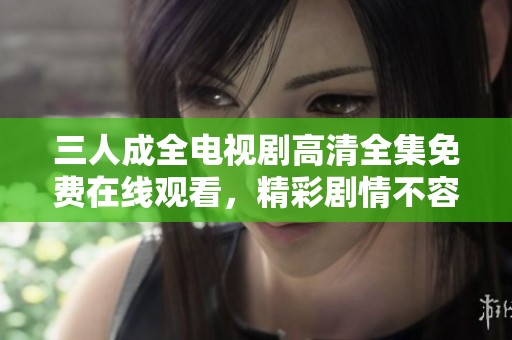 三人成全电视剧高清全集免费在线观看，精彩剧情不容错过