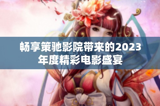 畅享策驰影院带来的2023年度精彩电影盛宴