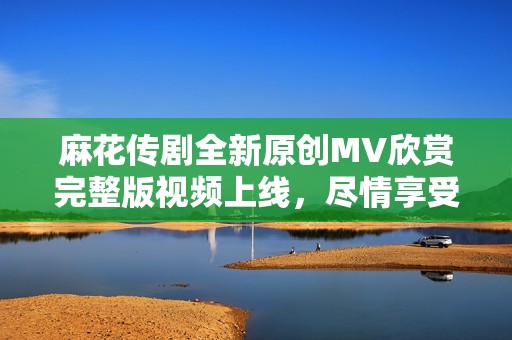 麻花传剧全新原创MV欣赏完整版视频上线，尽情享受精彩瞬间