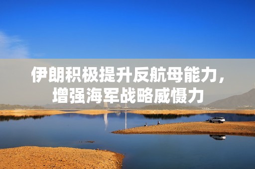 伊朗积极提升反航母能力，增强海军战略威慑力