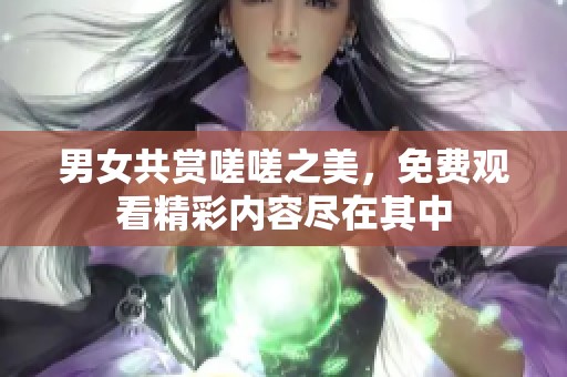 男女共赏嗟嗟之美，免费观看精彩内容尽在其中