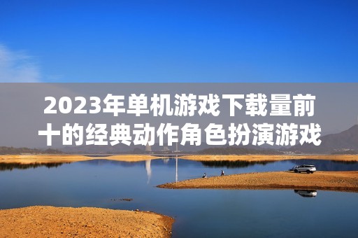 2023年单机游戏下载量前十的经典动作角色扮演游戏盘点