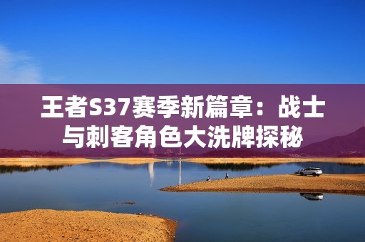 王者S37赛季新篇章：战士与刺客角色大洗牌探秘