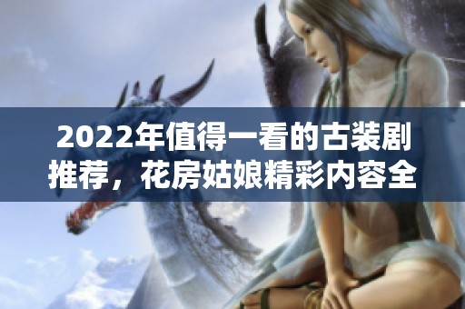 2022年值得一看的古装剧推荐，花房姑娘精彩内容全放送